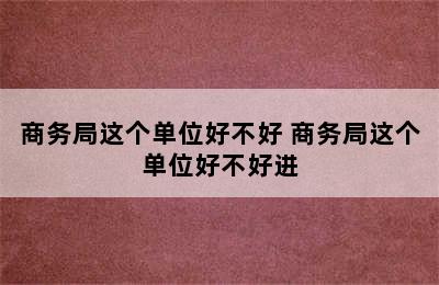 商务局这个单位好不好 商务局这个单位好不好进